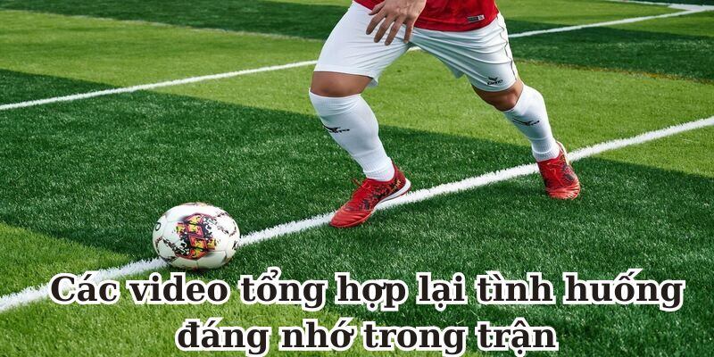 Các video tổng hợp lại tình huống đáng nhớ trong trận