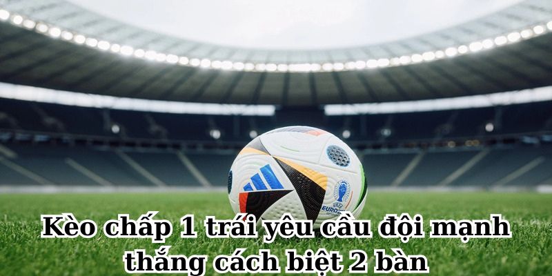 Kèo chấp 1 trái yêu cầu đội mạnh thắng cách biệt 2 bàn